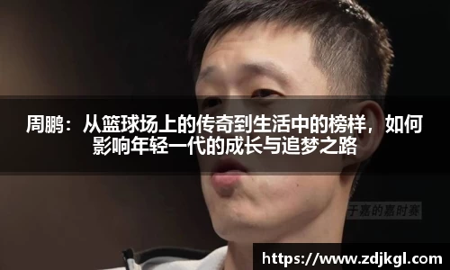 周鹏：从篮球场上的传奇到生活中的榜样，如何影响年轻一代的成长与追梦之路