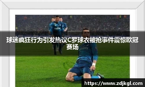 球迷疯狂行为引发热议C罗球衣被抢事件震惊欧冠赛场